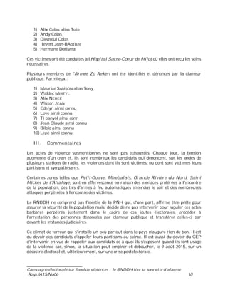___________________________
Campagne électorale sur fond de violences : le RNDDH tire la sonnette d'alarme
Rap./A15/No06 10
1) Alix Colas alias Toto
2) Andy Colas
3) Dieuseul Colas
4) Ilevert Jean-BAptiste
5) Hermane Dorisma
Ces victimes ont été conduites à l'Hôpital Sacré-Coeur de Milot où elles ont reçu les soins
nécessaires.
Plusieurs membres de l'Armée Zo Reken ont été identifiés et dénoncés par la clameur
publique. Parmi eux :
1) Maurice SAMSON alias Sony
2) Waldec MIRTYL
3) Alix NEREE
4) Wiston JEAN
5) Edelyn ainsi connu
6) Love ainsi connu
7) Ti panyòl ainsi conn
8) Jean Claude ainsi connu
9) Bilolo ainsi connu
10) Lepè ainsi connu
III. Commentaires
Les actes de violence susmentionnés ne sont pas exhaustifs. Chaque jour, la tension
augmente d'un cran et, ils sont nombreux les candidats qui dénoncent, sur les ondes de
plusieurs stations de radio, les violences dont ils sont victimes, ou dont sont victimes leurs
partisans et sympathisants.
Certaines zones telles que Petit-Goave, Mirebalais, Grande Rivière du Nord, Saint
Michel de l'Attalaye, sont en effervescence en raison des menaces proférées à l'encontre
de la population, des tirs d'armes à feu automatiques entendus le soir et des nombreuses
attaques perpétrées à l'encontre des victimes.
Le RNDDH ne comprend pas l'inertie de la PNH qui, d'une part, affirme être prête pour
assurer la sécurité de la population mais, décide de ne pas intervenir pour juguler ces actes
barbares perpétrés justement dans le cadre de ces joutes électorales, procéder à
l'arrestation des personnes dénoncées par clameur publique et transférer celles-ci par
devant les instances judiciaires.
Ce climat de terreur qui s'installe un peu partout dans le pays n'augure rien de bon. Il est
du devoir des candidats d'appeler leurs partisans au calme. Il est aussi du devoir du CEP
d'intervenir en vue de rappeler aux candidats ce à quoi ils s'exposent quand ils font usage
de la violence car, sinon, la situation peut empirer et déboucher, le 9 août 2015, sur un
désastre électoral et, ultérieurement, sur une crise postélectorale.
 