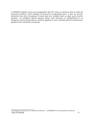 ___________________________
Campagne électorale sur fond de violences : le RNDDH tire la sonnette d'alarme
Rap./A15/No06 11
Le RNDDH rappelle à tous que la population doit être mise en confiance dans le cadre du
processus électoral. Cette stratégie de pressurer la population pour, le jour du scrutin,
commettre des actes frauduleux ne peut plus être acceptée dans un pays aussi meurtri
qu'Haïti. Les candidats doivent pouvoir porter leurs partisans et sympathisants à se
comporter comme des personnes civilisées appelées à vivre ensemble dans la communauté,
quand la fièvre électorale aura passé.
 