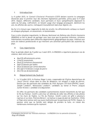 ___________________________
Campagne électorale sur fond de violences : le RNDDH tire la sonnette d'alarme
Rap./A15/No06 1
I. Introduction
Le 9 juillet 2015, le Conseil Electoral Provisoire (CEP) déclare ouverte la campagne
électorale pour le premier tour des élections législatives partielles, prévu pour le 9 août
2015. Depuis, différents candidats, leurs partisans et leurs sympathisants dépassent le
cadre du fair-play, s'affrontent, en faisant usage d'un langage provoquant, déchirent les
uns, les affiches des autres, s'attaquent mutuellement dans leur dignité, etc.
Au fur et à mesure que s'approche la date du scrutin, les affrontements verbaux se muent
en attaques physiques, en assassinats, en bastonnades.
Face à cette situation inquiétante, le Réseau National de Défense des Droits Humains
(RNDDH) se fait le devoir de partager avec tous ceux que la question intéresse, certaines
informations recueillies dans différents départements géographiques du pays, relatives aux
actes de violence préélectorale et qui méritent une attention particulière des autorités du
pays.
II. Cas répertoriés
Pour la période allant du 9 juillet au 2 août 2015, le RNDDH a répertorié plusieurs cas de
violence, dont entre autres :
Neuf (9) affrontements armés
Cinq (5) assassinats
Deux (2) tentatives d'assassinat
Sept (7) blessés par balles
Deux (2) blessés par armes blanches
Dix-sept (17) blessés à coups de pierre
Dix (10) cas de bastonnade.
A. Département du Sud-est
1. Le 12 juillet 2015, le Pasteur Roger LUBIN, responsable de l'Eglise Apostolique de
Jésus Christ, située dans la zone de Bodouin, est attaqué à coups de pierres,
lancées par des partisans des candidats du Pati Ayisyen Tèt Kale (PHTK), savoir,
Joseph LAMBERT, Wencesclas LAMBERT, candidats au Sénat et Pierre Jacques
Junior KHAWLY, candidat à la députation.
En effet, les partisans des candidats susmentionnés étaient mécontents du fait que
le fils du Pasteur, Isneth LUBIN leur ait défendu de coller des affiches et des photos
sur les murs de l'église. Le fils du Pasteur, Isneth LUBIN est giflé à plusieurs
reprises et sa nièce, Patricia BENOIT, est battue à coups de plat de machettes. Chilio
et Pèpè ainsi connus sont eux aussi maltraités par les partisans de PHTK. Depuis, le
pasteur ainsi que sa famille sont obligés de prendre la fuite, en raison des
nombreuses menaces qu'ils reçoivent.
 