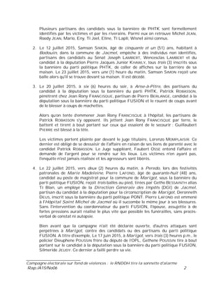 ___________________________
Campagne électorale sur fond de violences : le RNDDH tire la sonnette d'alarme
Rap./A15/No06 2
Plusieurs partisans des candidats sous la bannière de PHTK sont formellement
identifiés par les victimes et par les riverains. Parmi eux on retrouve Michel JEAN,
Roody JEAN, Mario, Eny, Ti Joel, Eline, Ti Lapli, Wisnel ainsi connus.
2. Le 12 juillet 2015, Samson SIMON, âgé de cinquante et un (51) ans, habitant à
Bodouin, dans la commune de Jacmel, empêche à des individus non identifiés,
partisans des candidats au Sénat Joseph LAMBERT, Wencesclas LAMBERT et du
candidat à la députation Pierre Jacques Junior KHAWLY, tous trois (3) inscrits sous
la bannière du parti politique PHTK, de coller de affiches sur la barrière de sa
maison. Le 23 juillet 2015, vers une (1) heure du matin, Samson SIMON reçoit une
balle alors qu'il se trouve devant sa maison. Il est décédé.
3. Le 20 juillet 2015, à six (6) heures du soir, à Anse-à-Pitre, des partisans du
candidat à la députation sous la bannière du parti PHTK, Patrick ROBASSON,
pénètrent chez Jean Rony FRANCISQUE, partisan de Pierre BERLANGE, candidat à la
députation sous la bannière du parti politique FUSION et le rouent de coups avant
de le blesser à coups de machettes.
Alors qu’on tente d’emmener Jean Rony FRANCISQUE à l’hôpital, les partisans de
Patrick ROBASSON s'y opposent. Ils jettent Jean Rony FRANCISQUE par terre, le
battent et tirent à bout portant sur ceux qui essaient de le secourir : Guillaubert
PIERRE est blessé à la tête.
Les victimes portent plainte par devant le juge titulaire, Lorenzo MOMPLAISIR. Ce
dernier est obligé de se dessaisir de l'affaire en raison de ses liens de parenté avec le
candidat Patrick ROBASSON. Le Juge suppléant, Faubert OSSE entend l'affaire et
demande de l'argent pour se rendre sur les lieux. Les victimes n'en ayant pas,
l'enquête n'est jamais réalisée et les agresseurs sont libérés.
4. Le 22 juillet 2015, vers deux (2) heures du matin, à Peredo, lors des festivités
patronales de Marie Madeleine, Pierre LAFOND, âgé de quarante-huit (48) ans,
candidat au poste de magistrat pour la commune de Marigot, sous la bannière du
parti politique FUSION, reçoit trois balles au pied, tirées par Getho BESSAINTH alias
Ti Blan, un employé de la Direction Générale des Impôts (DGI) de Jacmel,
partisan du candidat à la députation pour la circonscription de Marigot, Deronneth
DEUS, inscrit sous la bannière du parti politique PONT. Pierre LAFOND est emmené
à l'Hôpital Saint Michel de Jacmel où il succombe le même jour à ses blessures.
Sans l'intervention du coordonnateur du parti FUSION, l'épouse, assujettie à de
fortes pressions aurait réalisé le plus vite que possible les funérailles, sans procès-
verbal de constat ni autopsie.
Bien avant que la campagne n'ait été déclarée ouverte, d'autres attaques sont
perpétrées à Marigot, contre des candidats ou des partisans du parti politique
FUSION. A titre d'exemple, Le 17 juin 2015, à Marigot, vers trois (3) heures p.m., le
policier Dieuphene POUSSIN frère du député de l’OPL, Gethene POUSSIN tire à bout
portant sur le candidat à la députation sous la bannière du parti politique FUSION,
Silmeride JEUDY. Ce dernier a failli perdre sa vie.
 