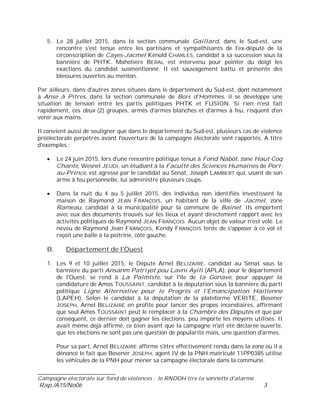 ___________________________
Campagne électorale sur fond de violences : le RNDDH tire la sonnette d'alarme
Rap./A15/No06 3
5. Le 28 juillet 2015, dans la section communale Gaillard, dans le Sud-est, une
rencontre s'est tenue entre les partisans et sympathisants de l'ex-député de la
circonscription de Cayes-Jacmel Kénold CHARLES, candidat à sa succession sous la
bannière de PHTK. Mahotière BERAL est intervenu pour pointer du doigt les
exactions du candidat susmentionné. Il est sauvagement battu et présente des
blessures ouvertes au menton.
Par ailleurs, dans d'autres zones situées dans le département du Sud-est, dont notamment
à Anse à Pitres, dans la section communale de Bois d'Hommes, il se développe une
situation de tension entre les partis politiques PHTK et FUSION. Si rien n'est fait
rapidement, ces deux (2) groupes, armés d'armes blanches et d'armes à feu, risquent d'en
venir aux mains.
Il convient aussi de souligner que dans le département du Sud-est, plusieurs cas de violence
préélectorale perpétrés avant l'ouverture de la campagne électorale sont rapportés. A titre
d'exemples :
Le 24 juin 2015, lors d'une rencontre politique tenue à Fond Nabòt, zone Haut Coq
Chante, Wesnel JEUDI, un étudiant à la Faculté des Sciences Humaines de Port-
au-Prince, est agressé par le candidat au Sénat, Joseph LAMBERT qui, usant de son
arme à feu personnelle, lui administre plusieurs coups.
Dans la nuit du 4 au 5 juillet 2015, des individus non identifiés investissent la
maison de Raymond JEAN FRANÇOIS, un habitant de la ville de Jacmel, zone
Rameau, candidat à la municipalité pour la commune de Bainet. Ils emportent
avec eux des documents trouvés sur les lieux et ayant directement rapport avec les
activités politiques de Raymond JEAN FRANÇOIS. Aucun objet de valeur n'est volé. Le
neveu de Raymond Jean FRANÇOIS, Kendy FRANÇOIS tente de s'opposer à ce vol et
reçoit une balle à la poitrine, côté gauche.
B. Département de l'Ouest
1. Les 9 et 10 juillet 2015, le Député Arnel BELIZAIRE, candidat au Sénat sous la
bannière du parti Ansanm Patriyot pou Lavni Ayiti (APLA), pour le département
de l'Ouest, se rend à La Palmiste, sur l'île de la Gonave, pour appuyer la
candidature de Amos TOUSSAINT, candidat à la députation sous la bannière du parti
politique Ligne Alternative pour le Progrès et l'Emancipation Haïtienne
(LAPEH). Selon le candidat à la députation de la plateforme VERITE, Bosener
JOSEPH, Arnel BELIZAIRE en profite pour lancer des propos incendiaires, affirmant
que seul Amos TOUSSAINT peut le remplacer à la Chambre des Députés et que par
conséquent, ce dernier doit gagner les élections, peu importe les moyens utilisés. Il
avait même déjà affirmé, ce bien avant que la campagne n'ait été déclarée ouverte,
que les élections ne sont pas une question de popularité mais, une question d'armes.
Pour sa part, Arnel BELIZAIRE affirme s'être effectivement rendu dans la zone où il a
dénoncé le fait que Bosener JOSEPH, agent IV de la PNH matriculé 11PP0385 utilise
les véhicules de la PNH pour mener sa campagne électorale dans la commune.
 