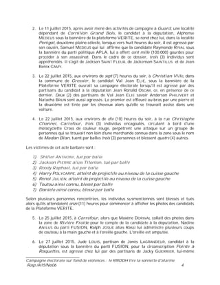 ___________________________
Campagne électorale sur fond de violences : le RNDDH tire la sonnette d'alarme
Rap./A15/No06 4
2. Le 11 juillet 2015, après avoir mené des activités de campagne à Guard, une localité
dépendant de Cornillon Grand Bois, le candidat à la députation, Alphonse
MEDEUS sous la bannière de la plateforme VERITE, se rend chez lui, dans la localité
Penigot, deuxième plaine céleste, lorsque vers huit heures du soir, il est agressé par
son cousin, Samuel MEDEUS qui lui affirme que la candidate Raymonde RIVAL sous
la bannière du parti politique APLA, lui a offert cent mille (100.000) gourdes pour
procéder à son assassinat. Dans le cadre de ce dossier, trois (3) individus sont
appréhendés. Il s'agit de Jackson SAINT FLEUR, de Jackenson SAINTILUS et de Jean
Berex CAMY.
3. Le 22 juillet 2015, aux environs de sept (7) heures du soir, à Christian Ville, dans
la commune de Gressier, le candidat Val Jean ELIE, sous la bannière de la
Plateforme VERITE ouvrait sa campagne électorale lorsqu'il est agressé par des
partisans du candidat à la députation Jean Ronald OSCAR, ce, en présence de ce
dernier. Deux (2) des partisans de Val Jean ELIE savoir Anderson PHILIVERT et
Natacha BRUN sont aussi agressés. Le premier est effleuré au bras par une pierre et
la deuxième est tirée par les cheveux alors qu'elle se trouvait assise dans une
voiture.
4. Le 22 juillet 2015, aux environs de dix (10) heures du soir, à la rue Christophe
Channel, Carrefour, trois (3) individus encagoulés, circulant à bord d'une
motocyclette Cross de couleur rouge, perpètrent une attaque sur un groupe de
personnes qui se trouvait non loin d'une marchande connue dans la zone sous le nom
de Madan Blan, tuent par balles trois (3) personnes et blessent quatre (4) autres.
Les victimes de cet acte barbare sont :
1) Shiller ANTHONY, tué par balle
2) Jackson PIERRE alias Titonton, tué par balle
3) Roody Raphael, tué par balle
4) Harry POLYCARPE, atteint de projectile au niveau de la cuisse gauche
5) Renol JULIEN, atteint de projectile au niveau de la cuisse gauche
6) Toutou ainsi connu, blessé par balle
7) Danielo ainsi connu, blessé par balle
Selon plusieurs personnes rencontrées, les individus susmentionnés sont blessés et tués
alors qu'ils attendaient onze (11) heures pour commencer à afficher les photos des candidats
de la Plateforme VERITE.
5. Le 25 juillet 2015, à Carrefour, alors que Maxène DORIVAL collait des photos dans
la zone de Rivière Froide pour le compte de la candidate à la députation, Nadine
ANILUS du parti FUSION, Ralph JOSUE alias Rassi lui administre plusieurs coups
de couteau à la main gauche et à l'oreille gauche. L'oreille est amputée.
6. Le 27 juillet 2015, Jude LOUIS, partisan de Jonès LAGRANDEUR, candidat à la
députation sous la bannière du parti FUSION, pour la circonscription Pointe à
Raquettes, est agressé chez lui par des partisans de Jacky GUERRIER, lui-même
 