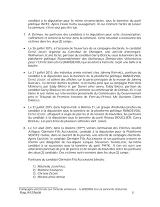 ___________________________
Campagne électorale sur fond de violences : le RNDDH tire la sonnette d'alarme
Rap./A15/No06 5
candidat à la députation pour la même circonscription, sous la bannière du parti
politique INITE. Après l'avoir battu sauvagement, ils lui intiment l'ordre de laisser
la commune, s'il ne veut pas être tué.
7. A Delmas, les partisans des candidats à la députation pour cette circonscription,
s'affrontent et sèment la terreur dans la commune. Cette situation a occasionné des
victimes dans les deux (2) camps :
Le 26 juillet 2015, à l'occasion de l'ouverture de sa campagne électorale, le candidat
Ernst JEUDY organise au Carrefour de l'Aéroport, une activité d'envergure.
Wolfvenson JEUNE GENS, partisan du candidat Garry BODEAU sous la bannière de la
plateforme politique Rassemblement des Nationaux Démocrates Volontaires
pour l'Unité Salvatrice (RANDEVOU qui assistait à l'activité, reçoit une balle à la
bouche.
Le 21 juillet 2015, des individus armés entrent chez Johnny RAPHAËL, partisan du
candidat à la députation sous la bannière de la plateforme politique RANDEVOU,
Ernst JEUDY, et collent des affiches sur la porte principale de la maison de Johnny
RAPHAËL. Ce dernier déchire la photo. Il est battu ainsi que sa compagne Pierreline
MORENVIL par Eddy BADIO et par Daniel ainsi connu. Eddy BADIO, partisan du
candidat Garry BODEAU est arrêté et emmené au commissariat de Delmas 33. Il est
libéré le soir même sur intervention personnelle du Commissaire du Gouvernement
près le Tribunal de Première Instance de Port-au-Prince, Me Occname Clame
DAMEUS.
Le 31 juillet 2015, dans l'après-midi, à Delmas 31, un groupe d'individus proches du
candidat à la députation sous la bannière de la plateforme politique RANDEVOU,
Ernst JEUDY, attaquent à coups de pierres et de tessons de bouteilles, les partisans
du candidat à la députation sous la bannière du parti Réseau BOUCLIER, Garry
BODEAU. Les pare-brise de plusieurs véhicules sont cassés.
8. Le 1er août 2015, dans la dixième (10ème) section communale des Palmes, localité
Allègue, Germain Fils ALEXANDRE, candidat à la députation pour la Plateforme
VERITE réalise, dans le courant de la journée, une activité de campagne électorale.
Après l'activité, le candidat Germain Fils ALEXANDRE et ses partisans croisent en
chemin une délégation de l'ex-député Jacques Stevenson THIMOLEON, lui-même
candidat à sa succession sous la bannière du parti PHTK. Il s'en est suivi une
altercation ponctuée de jets de pierres et de tessons de bouteilles entre les partisans
des deux (2) candidats. Des victimes sont recensées dans les deux (2) camps :
Partisans du candidat Germain Fils ALEXANDRE blessés :
1) Mitchello JEAN PAUL
2) Marlène FRANÇOIS
3) Chrisna ZEDNE
4) Mirana ainsi connue
 