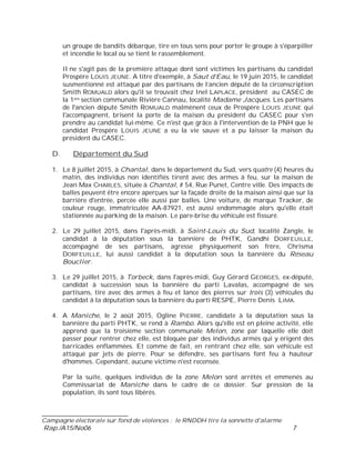 ___________________________
Campagne électorale sur fond de violences : le RNDDH tire la sonnette d'alarme
Rap./A15/No06 7
un groupe de bandits débarque, tire en tous sens pour porter le groupe à s'éparpiller
et incendie le local ou se tient le rassemblement.
Il ne s'agit pas de la première attaque dont sont victimes les partisans du candidat
Prospère LOUIS JEUNE. A titre d'exemple, à Saut d’Eau, le 19 juin 2015, le candidat
susmentionné est attaqué par des partisans de l’ancien député de la circonscription
Smith ROMUALD alors qu'il se trouvait chez Inel LAPLACE, président au CASEC de
la 1ere section communale Rivière Cannau, localité Madame Jacques. Les partisans
de l'ancien député Smith ROMUALD malmènent ceux de Prospère LOUIS JEUNE qui
l'accompagnent, brisent la porte de la maison du président du CASEC pour s'en
prendre au candidat lui-même. Ce n'est que grâce à l'intervention de la PNH que le
candidat Prospère LOUIS JEUNE a eu la vie sauve et a pu laisser la maison du
président du CASEC.
D. Département du Sud
1. Le 8 juillet 2015, à Chantal, dans le département du Sud, vers quatre (4) heures du
matin, des individus non identifiés tirent avec des armes à feu, sur la maison de
Jean Max CHARLES, située à Chantal, # 54, Rue Punet, Centre ville. Des impacts de
balles peuvent être encore aperçues sur la façade droite de la maison ainsi que sur la
barrière d'entrée, percée elle aussi par balles. Une voiture, de marque Tracker, de
couleur rouge, immatriculée AA-87921, est aussi endommagée alors qu'elle était
stationnée au parking de la maison. Le pare-brise du véhicule est fissuré.
2. Le 29 juillet 2015, dans l'après-midi, à Saint-Louis du Sud, localité Zangle, le
candidat à la députation sous la bannière de PHTK, Gandhi DORFEUILLE,
accompagné de ses partisans, agresse physiquement son frère, Chrisma
DORFEUILLE, lui aussi candidat à la députation sous la bannière du Réseau
Bouclier.
3. Le 29 juillet 2015, à Torbeck, dans l'après-midi, Guy Gérard GEORGES, ex-député,
candidat à succession sous la bannière du parti Lavalas, accompagné de ses
partisans, tire avec des armes à feu et lance des pierres sur trois (3) véhicules du
candidat à la députation sous la bannière du parti RESPE, Pierre Denis LIMA.
4. A Maniche, le 2 août 2015, Ogline PIERRE, candidate à la députation sous la
bannière du parti PHTK, se rend à Rambo. Alors qu'elle est en pleine activité, elle
apprend que la troisième section communale Melon, zone par laquelle elle doit
passer pour rentrer chez elle, est bloquée par des individus armés qui y érigent des
barricades enflammées. Et comme de fait, en rentrant chez elle, son véhicule est
attaqué par jets de pierre. Pour se défendre, ses partisans font feu à hauteur
d'hommes. Cependant, aucune victime n'est recensée.
Par la suite, quelques individus de la zone Melon sont arrêtés et emmenés au
Commissariat de Maniche dans le cadre de ce dossier. Sur pression de la
population, ils sont tous libérés.
 
