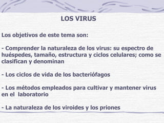 LOS VIRUS
Los objetivos de este tema son:
- Comprender la naturaleza de los virus: su espectro de
huéspedes, tamaño, estructura y ciclos celulares; como se
clasifican y denominan
- Los ciclos de vida de los bacteriófagos
- Los métodos empleados para cultivar y mantener virus
en el laboratorio
- La naturaleza de los viroides y los priones
 