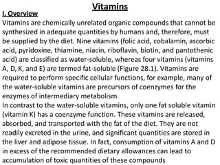 Vitamins
I. Overview
Vitamins are chemically unrelated organic compounds that cannot be
synthesized in adequate quantities by humans and, therefore, must
be supplied by the diet. Nine vitamins (folic acid, cobalamin, ascorbic
acid, pyridoxine, thiamine, niacin, riboflavin, biotin, and pantothenic
acid) are classified as water-soluble, whereas four vitamins (vitamins
A, D, K, and E) are termed fat-soluble (Figure 28.1). Vitamins are
required to perform specific cellular functions, for example, many of
the water-soluble vitamins are precursors of coenzymes for the
enzymes of intermediary metabolism.
In contrast to the water-soluble vitamins, only one fat soluble vitamin
(vitamin K) has a coenzyme function. These vitamins are released,
absorbed, and transported with the fat of the diet. They are not
readily excreted in the urine, and significant quantities are stored in
the liver and adipose tissue. In fact, consumption of vitamins A and D
in excess of the recommended dietary allowances can lead to
accumulation of toxic quantities of these compounds
 