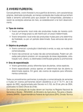 8Semeando o Bioma Cerrado
2.VIVEIRO FLORESTAL
Conceitualmente, viveiro florestal é uma superfície de terreno, com características
próprias, destinada à produção, ao manejo e proteção das mudas até que tenham
idade e tamanho suficientes para que possam ser transportadas, plantadas e
resistir às condições adversas do meio, se estabelecerem e ter bom desenvolvi-
mento.
 Tipos de viveiros
 Viveiro permanente: local onde são produzidas mudas de maneira contí-
nua, por um longo prazo ou até mesmo por um prazo indeterminado.
 Viveiro temporário: local onde são produzidas mudas para uma determina-
da finalidade, ou por um período determinado. Suas estruturas são provi-
sórias.
 Objetivo da produção
 Viveiro comercial: a produção é destinada à venda, ou seja, as mudas são
comercializadas.
 Viveiro não-comercial: as mudas não são comercializadas. Podem ser utili-
zadas pelo próprio produtor, em recuperação de áreas degradadas, arbo-
rização rural, urbana, ou destinadas à distribuição gratuita ou promocional.
 Grau de especialização
 Viveiro generalista: produz diferentes tipos de plantas, várias espécies.
 Viveiro especializado: produz apenas um determinado tipo de planta ou
determinada espécie. Em geral, são viveiros de espécies para refloresta-
mentos comerciais.
Todos os procedimentos pertinentes à produção e comercialização de sementes
e mudas em viveiros permanentes devem obediência à Lei no
10.711, de 5 de
agosto de 2003, regulamentada pelo Decreto no 5.153, de 23 de julho de 2004,
publicados no Diário Oficial da União.
Os viveiros de produção de mudas devem ser inscritos no Registro Nacional de
Sementes e Mudas - RENASEM, do Ministério da Agricultura, Pecuária e Abaste-
cimento (MAPA) - Superintendência Federal de Agricultura (SFA), Divisão Técnica
 