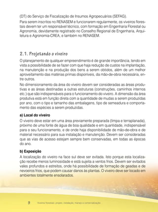 9 Viveiros florestais: projeto, instalação, manejo e comercialização
(DT) do Serviço de Fiscalização de Insumos Agropecuários (SEFAG).
Para serem inscritos no RENASEM e funcionarem regularmente, os viveiros flores-
tais devem ter um responsável técnico, com formação em Engenharia Florestal ou
Agronomia, devidamente registrado no Conselho Regional de Engenharia, Arqui-
tetura e Agronomia-CREA, e também no RENASEM.
2.1. Projetando o viveiro
O planejamento de qualquer empreendimento é de grande importância, tendo em
vista a possibilidade de se fazer com que haja redução de custos na implantação,
na manutenção e na produção dos bens a serem obtidos, além de um melhor
aproveitamento das matérias primas disponíveis, da mão-de-obra necessária, en-
tre outros.
No dimensionamento da área do viveiro devem ser consideradas as áreas produ-
tivas e as áreas destinadas a outras estruturas (construções, caminhos internos
etc.) que são indispensáveis para o funcionamento do viveiro. A dimensão da área
produtiva está em função direta com a quantidade de mudas a serem produzidas
por ano, com o tipo e tamanho das embalagens, tipo de semeadura e comporta-
mento das espécies a serem produzidas.
a) Local do viveiro
O viveiro deve estar em uma área previamente preparada (limpa e terraplanada),
próximo de uma fonte de água de boa qualidade e em quantidade, indispensável
para o seu funcionamento, e de onde haja disponibilidade de mão-de-obra e de
material necessário para sua instalação e manutenção. Devem ser consideradas
que as vias de acesso estejam sempre bem conservadas, em todas as épocas
do ano.
b) Exposição
A localização do viveiro na face sul deve ser evitada. Isto porque esta localiza-
ção recebe menos luminosidade e está sujeita a ventos frios. Devem ser evitados
vales profundos e estreitos, onde há possibilidade de formação de geadas e de
nevoeiros frios, que podem causar danos às plantas. O viveiro deve ser locado em
ambientes totalmente ensolarados.
 