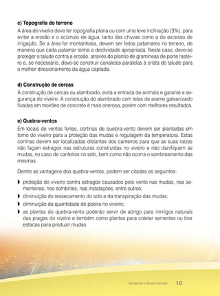 10Semeando o Bioma Cerrado
c) Topografia do terreno
A área do viveiro deve ter topografia plana ou com uma leve inclinação (3%), para
evitar a erosão e o acúmulo de água, tanto das chuvas como a do excesso de
irrigação. Se a área for montanhosa, devem ser feitos patamares no terreno, de
maneira que cada patamar tenha a declividade apropriada. Neste caso, deve-se
proteger o talude contra a erosão, através do plantio de gramíneas de porte rastei-
ro e, se necessário, deve-se construir canaletas paralelas à crista do talude para
o melhor direcionamento da água captada.
d) Construção de cercas
A construção de cercas ou alambrado, evita a entrada de animais e garante a se-
gurança do viveiro. A construção do alambrado com telas de arame galvanizado
fixadas em moirões de concreto é mais onerosa, porém com melhores resultados.
e) Quebra-ventos
Em locais de ventos fortes, cortinas de quebra-vento devem ser plantadas em
torno do viveiro para a proteção das mudas e regulagem da temperatura. Estas
cortinas devem ser localizadas distantes dos canteiros para que as suas raízes
não façam estragos nas estruturas construídas no viveiro e não danifiquem as
mudas, no caso de canteiros no solo, bem como não ocorra o sombreamento das
mesmas.
Dentre as vantagens dos quebra-ventos, podem ser citadas as seguintes:
 proteção do viveiro contra estragos causados pelo vento nas mudas, nas se-
menteiras, nos sombrites, nas instalações, entre outros;
 diminuição do ressecamento do solo e da transpiração das mudas;
 diminuição da quantidade de poeira no viveiro;
 as plantas do quebra-vento poderão servir de abrigo para inimigos naturais
das pragas do viveiro e também como plantas para coletar sementes ou tirar
estacas para produzir mudas.
 