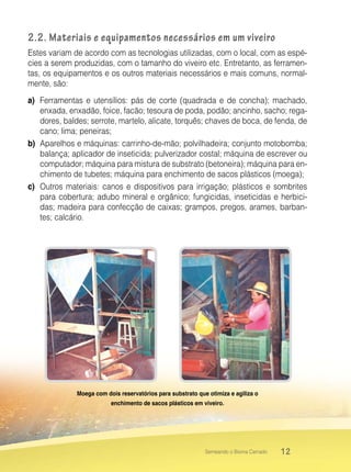 12Semeando o Bioma Cerrado
2.2. Materiais e equipamentos necessários em um viveiro
Estes variam de acordo com as tecnologias utilizadas, com o local, com as espé-
cies a serem produzidas, com o tamanho do viveiro etc. Entretanto, as ferramen-
tas, os equipamentos e os outros materiais necessários e mais comuns, normal-
mente, são:
a)	 Ferramentas e utensílios: pás de corte (quadrada e de concha); machado,
enxada, enxadão, foice, facão; tesoura de poda, podão; ancinho, sacho; rega-
dores, baldes; serrote, martelo, alicate, torquês; chaves de boca, de fenda, de
cano; lima; peneiras;
b)	 Aparelhos e máquinas: carrinho-de-mão; polvilhadeira; conjunto motobomba;
balança; aplicador de inseticida; pulverizador costal; máquina de escrever ou
computador; máquina para mistura de substrato (betoneira); máquina para en-
chimento de tubetes; máquina para enchimento de sacos plásticos (moega);
c)	 Outros materiais: canos e dispositivos para irrigação; plásticos e sombrites
para cobertura; adubo mineral e orgânico; fungicidas, inseticidas e herbici-
das; madeira para confecção de caixas; grampos, pregos, arames, barban-
tes; calcário.
Moega com dois reservatórios para substrato que otimiza e agiliza o
enchimento de sacos plásticos em viveiro.
 