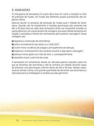 15 Viveiros florestais: projeto, instalação, manejo e comercialização
3. SEMEADURA
O cronograma de semeadura no viveiro deve levar em conta a variação no ciclo
de produção de mudas, em função dos diferentes grupos sucessionais das es-
pécies nativas.
Deve-se decidir no processo de produção de mudas qual o método de seme-
adura. Quando não há impedimento à imediata germinação das sementes (de
três a 30 dias) deve-se optar pela semeadura direta nos recipientes (tubetes ou
sacos plásticos), por causa da série de vantagens que esse método apresenta em
relação à semeadura indireta (em sementeiras para posterior repicagem). Essas
vantagens são:
a) dispensa a construção de sementeiras;
b) evita o enovelamento das raízes ou o “pião torto”;
c) ocorre menor incidência de pragas e principalmente de doenças;
d) dispensa o sombreamento dos canteiros durante e logo após a repicagem;
e) provoca menos gasto com mão de obra, e, conseqüentemente;
f) possibilita menor custo final da muda.
A semeadura em sementeiras deverá ser efetuada apenas naqueles casos em
que as sementes são dormentes e não se conhece um método eficiente capaz
de promover uma germinação uniforme dentro de três a 30 dias. Nesses casos,
deve-se semear a lanço uma grande quantidade de sementes nas sementeiras e
repicá-las para as embalagens à medida que elas germinem.
 