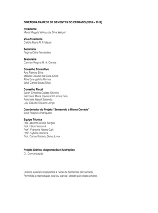 Diretoria da Rede de Sementes do Cerrado (2010 – 2012)
Presidente
Maria Magaly Velloso da Silva Wetzel
Vice-Presidente
Celúlia Maria R. F. Maury
Secretária
Regina Célia Fernandes
Tesoureira
Carmen Regina M. A. Correa
Conselho Consultivo
Ana Palmira Silva
Manoel Cláudio da Silva Júnior
Alba Evangelista Ramos
José Carlos Sousa Silva
Conselho Fiscal
Sarah Christina Caldas Oliveira
Germana Maria Cavalcanti Lemos Reis
Antonieta Nassif Salomão
Luiz Cláudio Siqueira Jorge
Coordenador do Projeto “Semeando o Bioma Cerrado”
José Rozalvo Andrigueto
Equipe Técnica
Prof. Jácomo Divino Borges
Prof. Fábio Venturoli
Profª. Francine Neves Calil
Profª. Sybelle Barreira
Prof. Carlos Roberto Sette Junior
Projeto Gráfico, diagramação e ilustrações
Ct. Comunicação
Direitos autorais reservados à Rede de Sementes do Cerrado.
Permitida a reprodução total ou parcial, desde que citada a fonte.
 