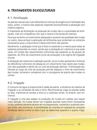18Semeando o Bioma Cerrado
4. TRATAMENTOS SILVICULTURAIS
4.1. Fertilização
As plantas nativas são muito diferentes em termos de exigência em fertilidade dos
solos, porém, a maioria das espécies responde favoravelmente à adubação com
matéria orgânica.
O importante da fertilização na produção de mudas não é a quantidade de fertili-
zantes, mas sim a freqüência com que o mesmo é fornecido às mesmas.
Para que se tenha um crescimento adequado e aumento da qualidade das mudas
no viveiro, deve-se fazer a aplicação de fertilizantes que contenham os nutrientes
necessários para o crescimento e desenvolvimento das plantas.
Geralmente, a adubação inicial que é feita no substrato é a mesma para todas as
espécies produzidas no viveiro, sendo que a adubação em cobertura é que pode
variar, em função dos requerimentos nutricionais das espécies ou de grupos de
espécies, do ritmo de crescimento (ciclo de produção) e do regime de irrigação/
chuvas.
A adubação de cobertura é realizada quando: (a) as mudas apresentam sintomas
de deficiência nutricional; (b) deseja-se um crescimento mais rápido das mudas,
com alta qualidade e dentro de um ciclo de produção definido. A fertilização dis-
tribuída ao longo do ciclo de produção permite adequar o ritmo de crescimento
das mudas, tornando-o compatível com o cronograma de plantio das mudas no
campo.
4.2. Irrigação
O consumo de água é proporcional à idade da planta, a eficiência do sistema de
irrigação e as condições de solo e clima. Recomenda-se irrigar as plantas todos
os dias, mantendo-se sempre a terra ou o substrato úmido, no entanto, sem en-
charcar.
A irrigação é uma das etapas na produção de mudas em tubetes que requer
maior atenção. As mudas devem ser irrigadas quantas vezes forem necessárias
no dia, preferencialmente através de microaspersores, mantendo o substrato sem-
pre úmido, sem encharcar. A sensibilidade do viveirista em resposta às variações
climáticas dentro e entre os dias é que vai determinar quando e o quanto irrigar.
 