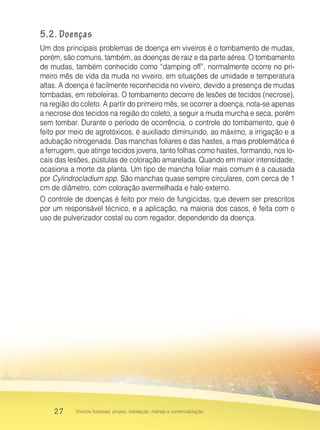 27 Viveiros florestais: projeto, instalação, manejo e comercialização
5.2. Doenças
Um dos principais problemas de doença em viveiros é o tombamento de mudas,
porém, são comuns, também, as doenças de raiz e da parte aérea. O tombamento
de mudas, também conhecido como “damping off”, normalmente ocorre no pri-
meiro mês de vida da muda no viveiro, em situações de umidade e temperatura
altas. A doença é facilmente reconhecida no viveiro, devido a presença de mudas
tombadas, em reboleiras. O tombamento decorre de lesões de tecidos (necrose),
na região do coleto. A partir do primeiro mês, se ocorrer a doença, nota-se apenas
a necrose dos tecidos na região do coleto, a seguir a muda murcha e seca, porém
sem tombar. Durante o período de ocorrência, o controle do tombamento, que é
feito por meio de agrotóxicos, é auxiliado diminuindo, ao máximo, a irrigação e a
adubação nitrogenada. Das manchas foliares e das hastes, a mais problemática é
a ferrugem, que atinge tecidos jovens, tanto folhas como hastes, formando, nos lo-
cais das lesões, pústulas de coloração amarelada. Quando em maior intensidade,
ocasiona a morte da planta. Um tipo de mancha foliar mais comum é a causada
por Cylindrocladium spp. São manchas quase sempre circulares, com cerca de 1
cm de diâmetro, com coloração avermelhada e halo externo.
O controle de doenças é feito por meio de fungicidas, que devem ser prescritos
por um responsável técnico, e a aplicação, na maioria dos casos, é feita com o
uso de pulverizador costal ou com regador, dependendo da doença.
 