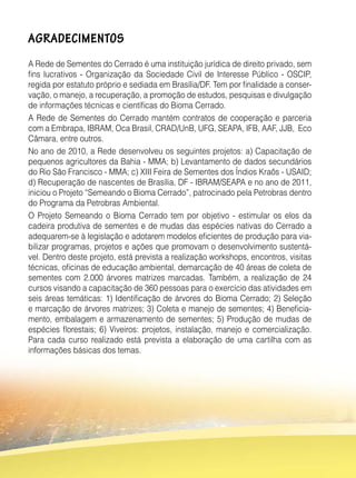 AGRADECIMENTOS
A Rede de Sementes do Cerrado é uma instituição jurídica de direito privado, sem
fins lucrativos - Organização da Sociedade Civil de Interesse Público - OSCIP,
regida por estatuto próprio e sediada em Brasília/DF. Tem por finalidade a conser-
vação, o manejo, a recuperação, a promoção de estudos, pesquisas e divulgação
de informações técnicas e científicas do Bioma Cerrado.
A Rede de Sementes do Cerrado mantém contratos de cooperação e parceria
com a Embrapa, IBRAM, Oca Brasil, CRAD/UnB, UFG, SEAPA, IFB, AAF, JJB, Eco
Câmara, entre outros.
No ano de 2010, a Rede desenvolveu os seguintes projetos: a) Capacitação de
pequenos agricultores da Bahia - MMA; b) Levantamento de dados secundários
do Rio São Francisco - MMA; c) XIII Feira de Sementes dos Índios Kraôs - USAID;
d) Recuperação de nascentes de Brasília, DF - IBRAM/SEAPA e no ano de 2011,
iniciou o Projeto “Semeando o Bioma Cerrado”, patrocinado pela Petrobras dentro
do Programa da Petrobras Ambiental.
O Projeto Semeando o Bioma Cerrado tem por objetivo - estimular os elos da
cadeira produtiva de sementes e de mudas das espécies nativas do Cerrado a
adequarem-se à legislação e adotarem modelos eficientes de produção para via-
bilizar programas, projetos e ações que promovam o desenvolvimento sustentá-
vel. Dentro deste projeto, está prevista a realização workshops, encontros, visitas
técnicas, oficinas de educação ambiental, demarcação de 40 áreas de coleta de
sementes com 2.000 árvores matrizes marcadas. Também, a realização de 24
cursos visando a capacitação de 360 pessoas para o exercício das atividades em
seis áreas temáticas: 1) Identificação de árvores do Bioma Cerrado; 2) Seleção
e marcação de árvores matrizes; 3) Coleta e manejo de sementes; 4) Beneficia-
mento, embalagem e armazenamento de sementes; 5) Produção de mudas de
espécies florestais; 6) Viveiros: projetos, instalação, manejo e comercialização.
Para cada curso realizado está prevista a elaboração de uma cartilha com as
informações básicas dos temas.
 