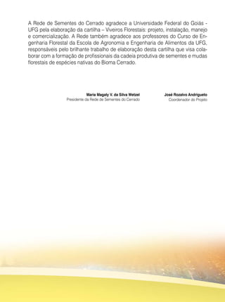 Maria Magaly V. da Silva Wetzel
Presidente da Rede de Sementes do Cerrado
José Rozalvo Andrigueto
Coordenador do Projeto
A Rede de Sementes do Cerrado agradece a Universidade Federal do Goiás -
UFG pela elaboração da cartilha – Viveiros Florestais: projeto, instalação, manejo
e comercialização. A Rede também agradece aos professores do Curso de En-
genharia Florestal da Escola de Agronomia e Engenharia de Alimentos da UFG,
responsáveis pelo brilhante trabalho de elaboração desta cartilha que visa cola-
borar com a formação de profissionais da cadeia produtiva de sementes e mudas
florestais de espécies nativas do Bioma Cerrado.
 