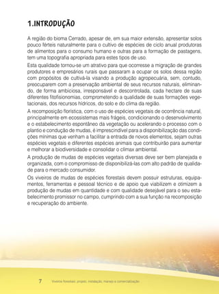 7 Viveiros florestais: projeto, instalação, manejo e comercialização
1.INTRODUÇÃO
A região do bioma Cerrado, apesar de, em sua maior extensão, apresentar solos
pouco férteis naturalmente para o cultivo de espécies de ciclo anual produtoras
de alimentos para o consumo humano e outras para a formação de pastagens,
tem uma topografia apropriada para estes tipos de uso.
Esta qualidade tornou-se um atrativo para que ocorresse a migração de grandes
produtores e empresários rurais que passaram a ocupar os solos dessa região
com propósitos de cultivá-la visando a produção agropecuária, sem, contudo,
preocuparem com a preservação ambiental de seus recursos naturais, eliminan-
do, de forma ambiciosa, irresponsável e descontrolada, cada hectare de suas
diferentes fitofisionomias, comprometendo a qualidade de suas formações vege-
tacionais, dos recursos hídricos, do solo e do clima da região.
A recomposição florística, com o uso de espécies vegetais de ocorrência natural,
principalmente em ecossistemas mais frágeis, condicionando o desenvolvimento
e o estabelecimento espontâneo da vegetação ou acelerando o processo com o
plantio e condução de mudas, é imprescindível para a disponibilização das condi-
ções mínimas que venham a facilitar a entrada de novos elementos, sejam outras
espécies vegetais e diferentes espécies animais que contribuirão para aumentar
e melhorar a biodiversidade e consolidar o clímax ambiental.
A produção de mudas de espécies vegetais diversas deve ser bem planejada e
organizada, com o compromisso de disponibilizá-las com alto padrão de qualida-
de para o mercado consumidor.
Os viveiros de mudas de espécies florestais devem possuir estruturas, equipa-
mentos, ferramentas e pessoal técnico e de apoio que viabilizem e otimizem a
produção de mudas em quantidade e com qualidade desejável para o seu esta-
belecimento promissor no campo, cumprindo com a sua função na recomposição
e recuperação do ambiente.
 