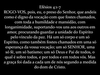 Efésios 4:1-7
ROGO-VOS, pois, eu, o preso do Senhor, que andeis
como é digno da vocação com que fostes chamados,
       com toda a humildade e mansidão, com
 longanimidade, suportando-vos uns aos outros em
  amor, procurando guardar a unidade do Espírito
    pelo vínculo da paz. Há um só corpo e um só
Espírito, como também fostes chamados em uma só
 esperança da vossa vocação; um só SENHOR, uma
 só fé, um só batismo; um só Deus e Pai de todos, o
qual é sobre todos, e por todos e em todos vós. Mas
a graça foi dada a cada um de nós segundo a medida
                  do dom de Cristo.
 