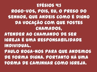 Efésios 4:1
   ROGO-VOS, pois, eu, o preso do
  Senhor, que andeis como é digno
    da vocação com que fostes
            chamados,
Atender ao chamando de ser
igreja é uma responsabilidade
individual.
Paulo roga-nos para que andemos
de forma digna. Portanto há uma
forma de caminhar como igreja.
 
