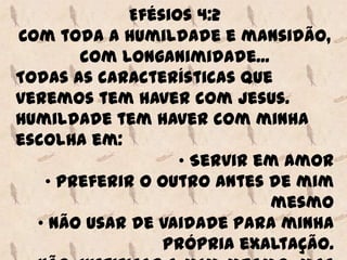 Efésios 4:2
Com toda a humildade e mansidão,
       com longanimidade...
Todas as características que
veremos tem haver com Jesus.
Humildade tem haver com minha
escolha em:
                  • Servir em amor
   • Preferir o outro antes de mim
                            mesmo
  • Não usar de vaidade para minha
                própria exaltação.
 
