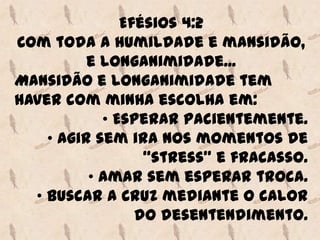 Efésios 4:2
Com toda a humildade e mansidão,
          e longanimidade...
Mansidão e longanimidade tem
haver com minha escolha em:
            • Esperar pacientemente.
    • Agir sem ira nos momentos de
                  “stress” e fracasso.
          • Amar sem esperar troca.
  • Buscar a Cruz mediante o calor
                 do desentendimento.
 
