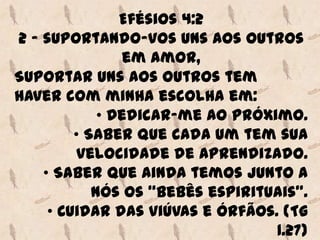 Efésios 4:2
2 - suportando-vos uns aos outros
                 em amor,
Suportar uns aos outros tem
haver com minha escolha em:
             • Dedicar-me ao próximo.
         • Saber que cada um tem sua
          velocidade de aprendizado.
    • Saber que ainda temos junto a
            nós os “bebês espirituais”.
     • Cuidar das viúvas e órfãos. (Tg
                                  1.27)
 
