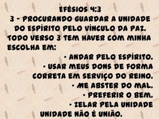 Efésios 4:3
 3 - Procurando guardar a unidade
  do Espírito pelo vínculo da paz.
Todo verso 3 tem haver com minha
escolha em:
               • Andar pelo Espírito.
          • Usar meus dons de forma
       correta em serviço do Reino.
                  • Me abster do mal.
                     • Preferir o bem.
                 • Zelar pela unidade
         Unidade não é união.
 