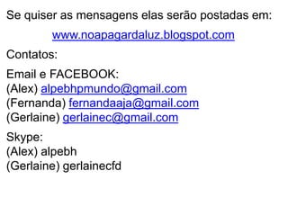 Se quiser as mensagens elas serão postadas em:
        www.noapagardaluz.blogspot.com
Contatos:
Email e FACEBOOK:
(Alex) alpebhpmundo@gmail.com
(Fernanda) fernandaaja@gmail.com
(Gerlaine) gerlainec@gmail.com
Skype:
(Alex) alpebh
(Gerlaine) gerlainecfd
 