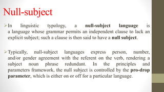 Null-subject
In linguistic typology, a null-subject language is
a language whose grammar permits an independent clause to lack an
explicit subject; such a clause is then said to have a null subject.
Typically, null-subject languages express person, number,
and/or gender agreement with the referent on the verb, rendering a
subject noun phrase redundant. In the principles and
parameters framework, the null subject is controlled by the pro-drop
parameter, which is either on or off for a particular language.
 