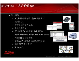 IP Office –客户价值(2)
           客户价值(2)


     统一通信
      – PC 控制桌面电话，使PC变成电话
      – 视频电话
      – 即时消息和状态呈现
      – 手机座机联动
      – PC 应用. Email 提醒 . WEB 访问
      – Read Email via Vmail. Route FAX calls.
      – 内置128 方会议资源
      – 借助VMPro实现会议安全密码验证
      – 基于WEB 会议系统
      – Soho办公



                                        Proprietary and Confidential   © 2010 Avaya Inc. All rights reserved.
 