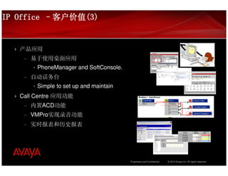 IP Office –客户价值(3)
           客户价值(3)


   产品应用
    – 易于使用桌面应用
       • PhoneManager and SoftConsole.
    – 自动话务台
       • Simple to set up and maintain
   Call Centre 应用功能
    – 内置ACD功能
    – VMPro实现录音功能
    – 实时报表和历史报表




                                         Proprietary and Confidential   © 2010 Avaya Inc. All rights reserved.
 