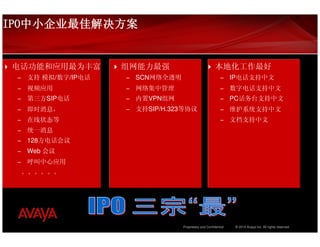 IPO中小企业最佳解决方案
IPO中小企业最佳解决方案


电话功能和应用最为丰富          组网能力最强                               本地化工作最好
 –   支持 模拟/数字/IP电话   –   SCN网络全透明                            –     IP电话支持中文
 –   视频应用            –   网络集中管理                              –     数字电话支持中文
 –   第三方SIP电话        –   内置VPN组网                             –     PC话务台支持中文
 –   即时消息，           –   支持SIP/H.323等协议                      –     维护系统支持中文
 –   在线状态等                                                   –     文档支持中文
 –   统一消息
 –   128方电话会议
 –   Web 会议
 –   呼叫中心应用
     。。。。。。




                                    Proprietary and Confidential    © 2010 Avaya Inc. All rights reserved.
 
