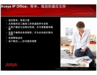 Avaya IP Office：简单、强劲的通信支持
               ：简单、


   使用简单，
   使用简单，管理方便
   支持您的员工提高工作的速度和专业性
   让客户服务互动得以转型，
   让客户服务互动得以转型，并可资衡量和跟
   踪
   有助于确保业务连续性，并为企业成长留出
   有助于确保业务连续性，
   空间
   显著降低成本
   易于购买……针对您的预算
   易于购买  针对您的预算




                         Proprietary and Confidential   © 2010 Avaya Inc. All rights reserved.
                                                                                                 2
 