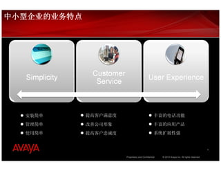中小型企业的业务特点




  安装简单       提高客户满意度                              丰富的电话功能
  管理简单       改善公司形象                               丰富的应用产品
  使用简单       提高客户忠诚度                              系统扩展性强


                                                                                               4


                       Proprietary and Confidential   © 2010 Avaya Inc. All rights reserved.
 