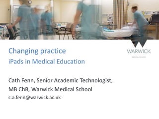 Changing practice
iPads in Medical Education
Cath Fenn, Senior Academic Technologist,
MB ChB, Warwick Medical School
c.a.fenn@warwick.ac.uk
 