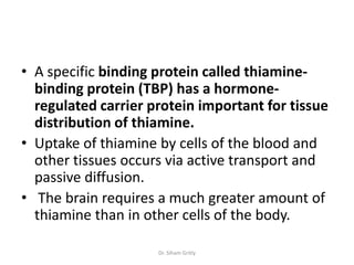 • A specific binding protein called thiamine-
  binding protein (TBP) has a hormone-
  regulated carrier protein important for tissue
  distribution of thiamine.
• Uptake of thiamine by cells of the blood and
  other tissues occurs via active transport and
  passive diffusion.
• The brain requires a much greater amount of
  thiamine than in other cells of the body.

                     Dr. Siham Gritly
 