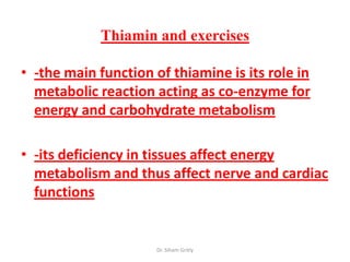 Thiamin and exercises

• -the main function of thiamine is its role in
  metabolic reaction acting as co-enzyme for
  energy and carbohydrate metabolism

• -its deficiency in tissues affect energy
  metabolism and thus affect nerve and cardiac
  functions


                      Dr. Siham Gritly
 