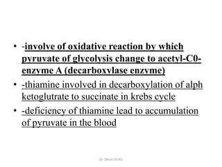 • -involve of oxidative reaction by which
  pyruvate of glycolysis change to acetyl-C0-
  enzyme A (decarboxylase enzyme)
• -thiamine involved in decarboxylation of alph
  ketoglutrate to succinate in krebs cycle
• -deficiency of thiamine lead to accumulation
  of pyruvate in the blood


                     Dr. Siham Gritly
 
