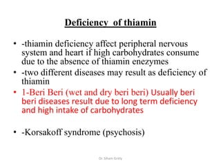 Deficiency of thiamin

• -thiamin deficiency affect peripheral nervous
  system and heart if high carbohydrates consume
  due to the absence of thiamin enezymes
• -two different diseases may result as deficiency of
  thiamin
• 1-Beri Beri (wet and dry beri beri) Usually beri
  beri diseases result due to long term deficiency
  and high intake of carbohydrates

• -Korsakoff syndrome (psychosis)

                       Dr. Siham Gritly
 