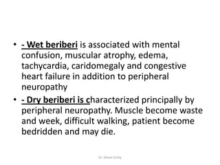 • - Wet beriberi is associated with mental
  confusion, muscular atrophy, edema,
  tachycardia, caridomegaly and congestive
  heart failure in addition to peripheral
  neuropathy
• - Dry beriberi is characterized principally by
  peripheral neuropathy. Muscle become waste
  and week, difficult walking, patient become
  bedridden and may die.

                     Dr. Siham Gritly
 