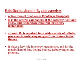 Riboflavin, vitamin B2 and exercises
• Active form of riboflavin is Riboflavin Phosphate
• It is the central component of the cofactor FAD and
  FMN, and is therefore required for energy
  metabolism

• vitamin B2 is required for a wide variety of cellular
  processes transferring oxygen from plasma to the
  tissues.

• It plays a key role in energy metabolism, and for the
  metabolism of fats, ketone bodies, carbohydrates and
  proteins.
                         Dr. Siham Gritly
 