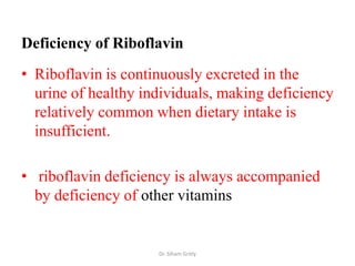 Deficiency of Riboflavin
• Riboflavin is continuously excreted in the
  urine of healthy individuals, making deficiency
  relatively common when dietary intake is
  insufficient.

• riboflavin deficiency is always accompanied
  by deficiency of other vitamins


                     Dr. Siham Gritly
 