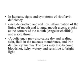 • In humans, signs and symptoms of riboflavin
  deficiency
• -include cracked and red lips, inflammation of the
  lining of mouth and tongue, mouth ulcers, cracks
  at the corners of the mouth (Angular cheilitis),
  and a sore throat.
• -A deficiency may also cause dry and scaling
  skin, fluid in the mucous membranes, and iron-
  deficiency anemia. The eyes may also become
  bloodshot, itchy, watery and sensitive to bright
  light.

                       Dr. Siham Gritly
 