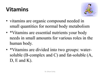 Vitamins
• vitamins are organic compound needed in
  small quantities for normal body metabolism
• *Vitamins are essential nutrients your body
  needs in small amounts for various roles in the
  human body.
• *Vitamins are divided into two groups: water-
  soluble (B-complex and C) and fat-soluble (A,
  D, E and K).

                     Dr. Siham Gritly
 