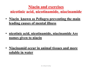Niacin and exercises
   nicotinic acid, nicotinamide, niacinamide
• Niacin known as Pellagra preventing the main
  leading causes of mental illness

• nicotinic acid, nicotinamide, niacinamide Are
  names given to niacin

• Niacinamid occur in animal tissues and more
  soluble in water


                       Dr. Siham Gritly
 