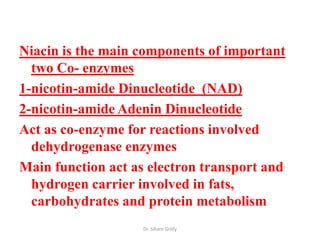 Niacin is the main components of important
  two Co- enzymes
1-nicotin-amide Dinucleotide (NAD)
2-nicotin-amide Adenin Dinucleotide
Act as co-enzyme for reactions involved
  dehydrogenase enzymes
Main function act as electron transport and
  hydrogen carrier involved in fats,
  carbohydrates and protein metabolism
                    Dr. Siham Gritly
 