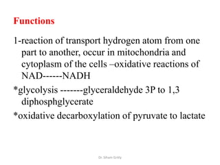 Functions

1-reaction of transport hydrogen atom from one
  part to another, occur in mitochondria and
  cytoplasm of the cells –oxidative reactions of
  NAD------NADH
*glycolysis -------glyceraldehyde 3P to 1,3
  diphosphglycerate
*oxidative decarboxylation of pyruvate to lactate



                     Dr. Siham Gritly
 