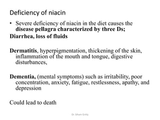 Deficiency of niacin
• Severe deficiency of niacin in the diet causes the
  disease pellagra characterized by three Ds;
Diarrhea, loss of fluids

Dermatitis, hyperpigmentation, thickening of the skin,
  inflammation of the mouth and tongue, digestive
  disturbances,

Dementia, (mental symptoms) such as irritability, poor
  concentration, anxiety, fatigue, restlessness, apathy, and
  depression

Could lead to death
                          Dr. Siham Gritly
 