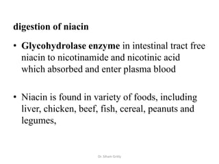 digestion of niacin
• Glycohydrolase enzyme in intestinal tract free
  niacin to nicotinamide and nicotinic acid
  which absorbed and enter plasma blood

• Niacin is found in variety of foods, including
  liver, chicken, beef, fish, cereal, peanuts and
  legumes,


                      Dr. Siham Gritly
 