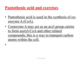 Pantothenic acid and exercises

• Pantothenic acid is used in the synthesis of co-
  enzyme A (CoA).
• Coenzyme A may act as an acyl group carrier
  to form acetyl-CoA and other related
  compounds; this is a way to transport carbon
  atoms within the cell.
•


                      Dr. Siham Gritly
 